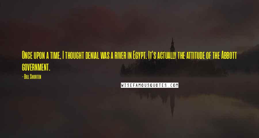Bill Shorten Quotes: Once upon a time, I thought denial was a river in Egypt. It's actually the attitude of the Abbott government.
