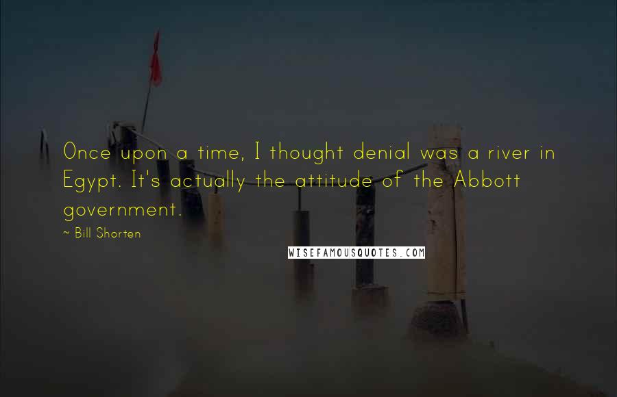Bill Shorten Quotes: Once upon a time, I thought denial was a river in Egypt. It's actually the attitude of the Abbott government.