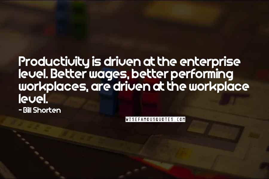 Bill Shorten Quotes: Productivity is driven at the enterprise level. Better wages, better performing workplaces, are driven at the workplace level.