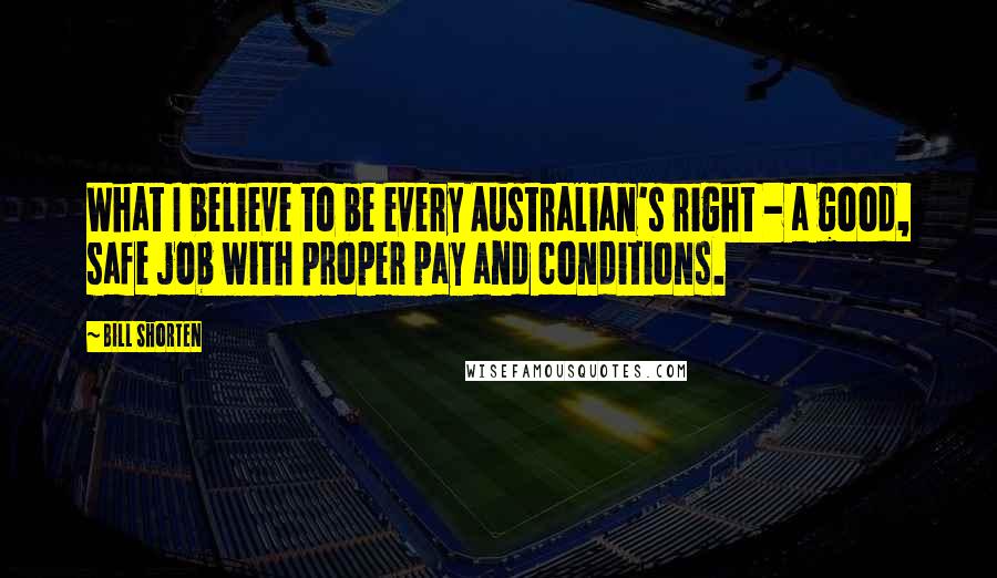 Bill Shorten Quotes: What I believe to be every Australian's right - a good, safe job with proper pay and conditions.
