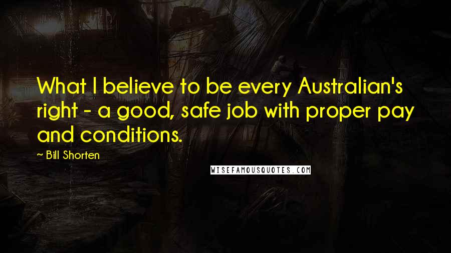 Bill Shorten Quotes: What I believe to be every Australian's right - a good, safe job with proper pay and conditions.