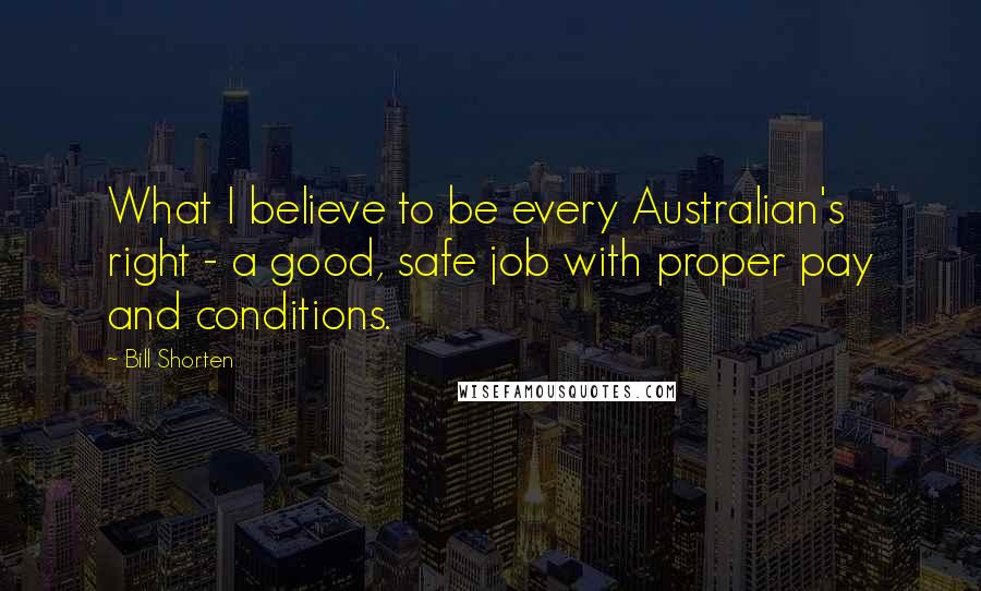 Bill Shorten Quotes: What I believe to be every Australian's right - a good, safe job with proper pay and conditions.