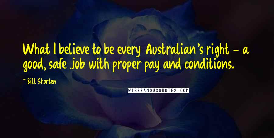Bill Shorten Quotes: What I believe to be every Australian's right - a good, safe job with proper pay and conditions.