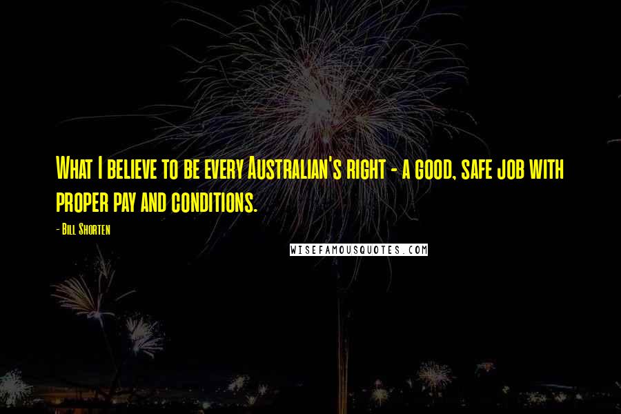 Bill Shorten Quotes: What I believe to be every Australian's right - a good, safe job with proper pay and conditions.