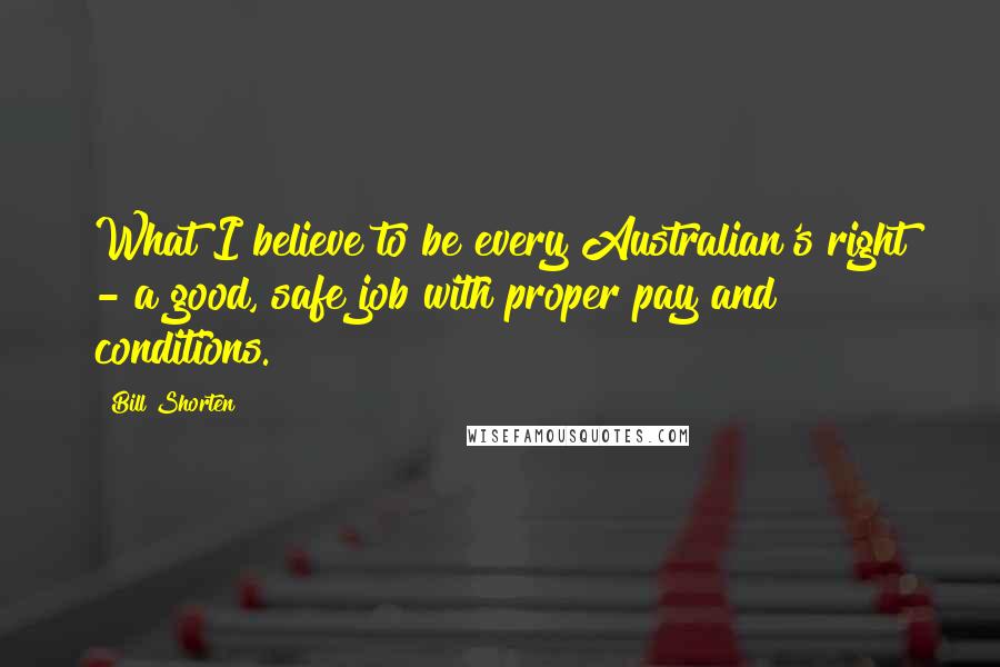 Bill Shorten Quotes: What I believe to be every Australian's right - a good, safe job with proper pay and conditions.