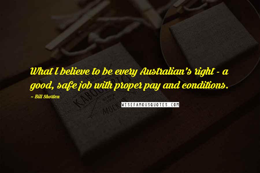 Bill Shorten Quotes: What I believe to be every Australian's right - a good, safe job with proper pay and conditions.