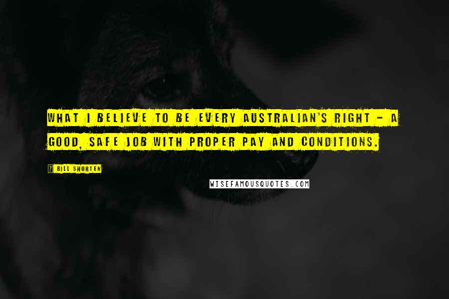 Bill Shorten Quotes: What I believe to be every Australian's right - a good, safe job with proper pay and conditions.
