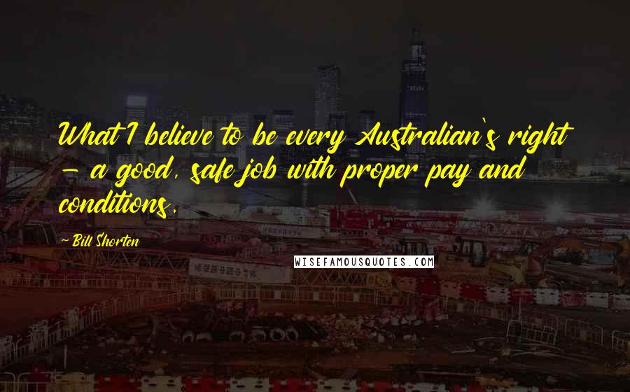 Bill Shorten Quotes: What I believe to be every Australian's right - a good, safe job with proper pay and conditions.