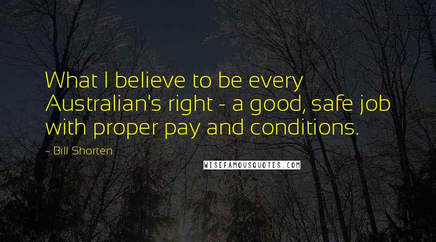 Bill Shorten Quotes: What I believe to be every Australian's right - a good, safe job with proper pay and conditions.