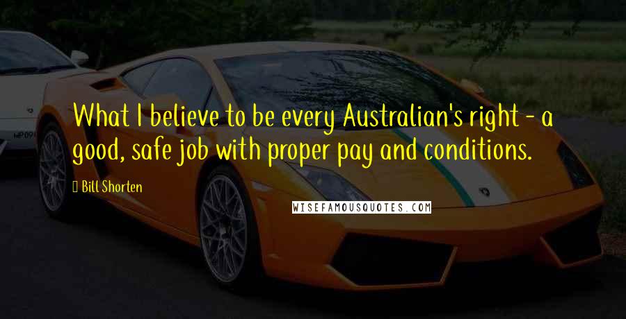 Bill Shorten Quotes: What I believe to be every Australian's right - a good, safe job with proper pay and conditions.