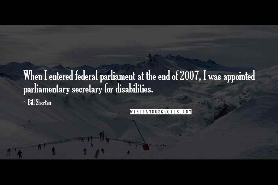 Bill Shorten Quotes: When I entered federal parliament at the end of 2007, I was appointed parliamentary secretary for disabilities.