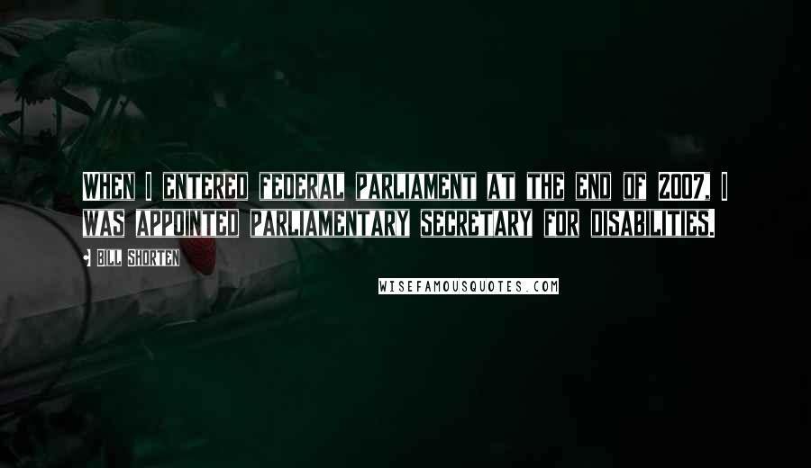 Bill Shorten Quotes: When I entered federal parliament at the end of 2007, I was appointed parliamentary secretary for disabilities.