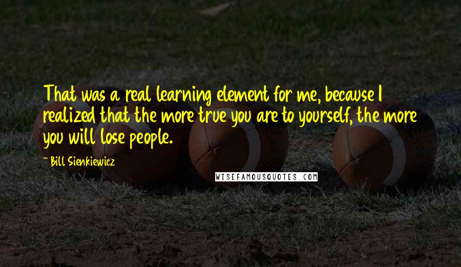 Bill Sienkiewicz Quotes: That was a real learning element for me, because I realized that the more true you are to yourself, the more you will lose people.