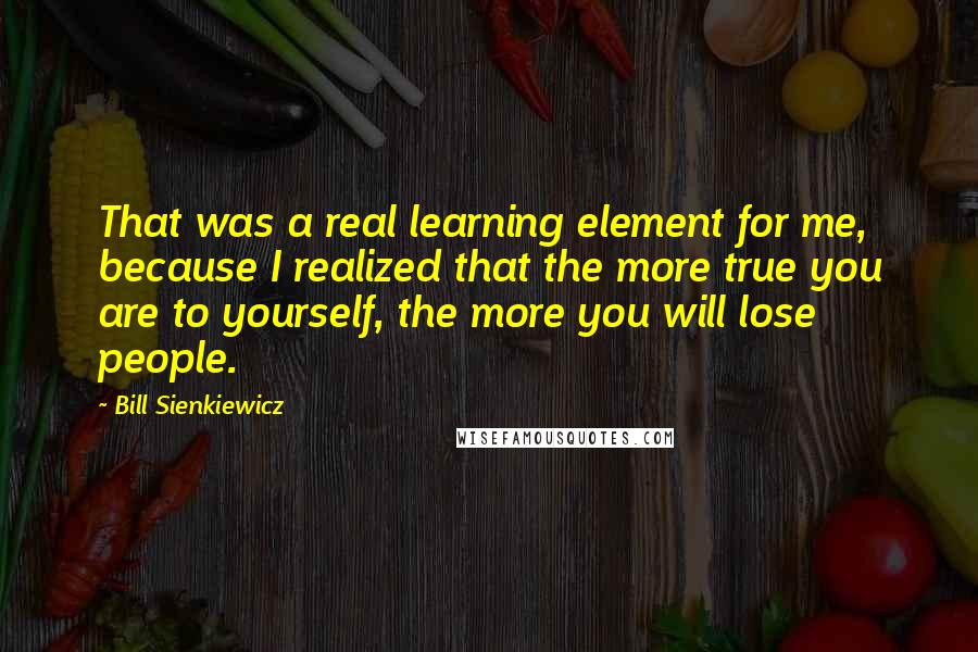 Bill Sienkiewicz Quotes: That was a real learning element for me, because I realized that the more true you are to yourself, the more you will lose people.