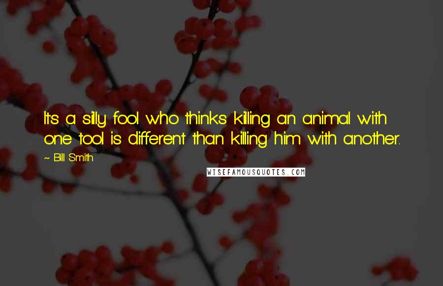 Bill Smith Quotes: It's a silly fool who thinks killing an animal with one tool is different than killing him with another.