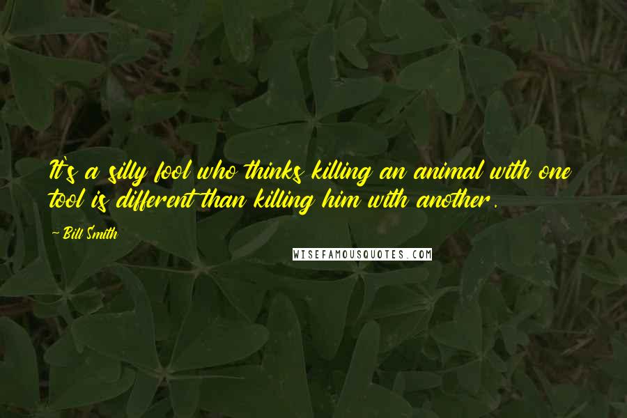 Bill Smith Quotes: It's a silly fool who thinks killing an animal with one tool is different than killing him with another.