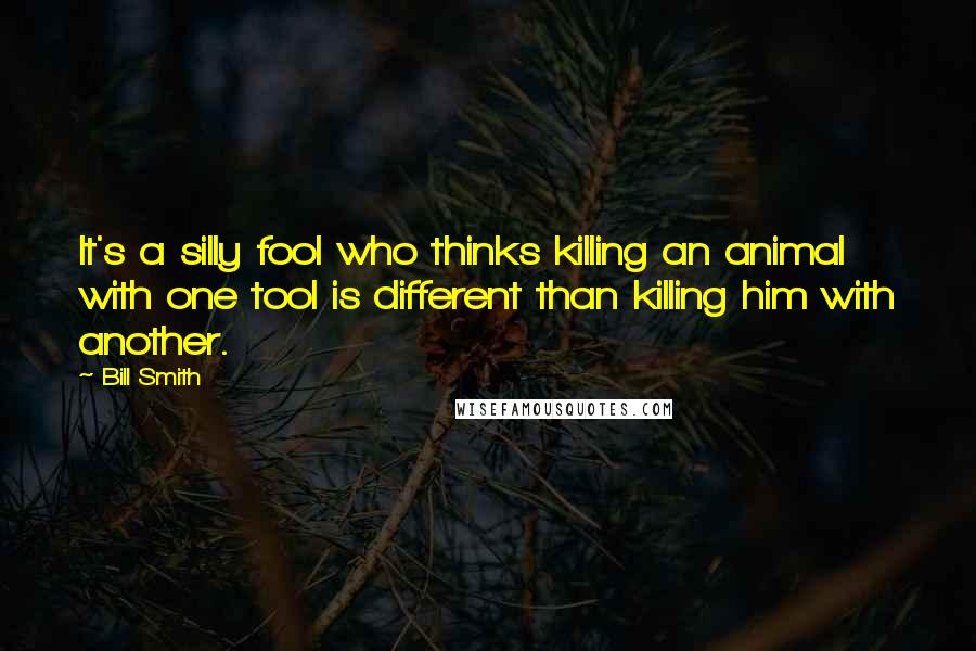 Bill Smith Quotes: It's a silly fool who thinks killing an animal with one tool is different than killing him with another.