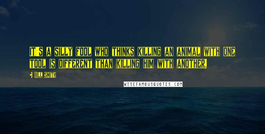 Bill Smith Quotes: It's a silly fool who thinks killing an animal with one tool is different than killing him with another.