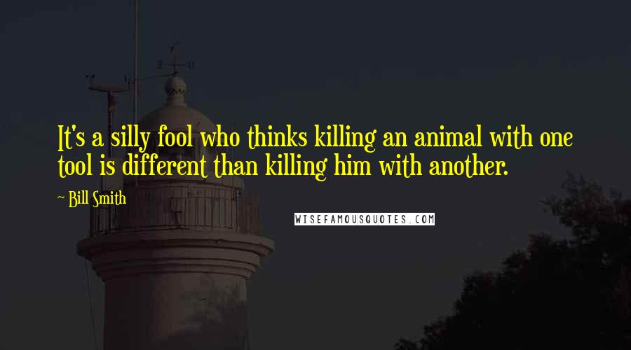 Bill Smith Quotes: It's a silly fool who thinks killing an animal with one tool is different than killing him with another.