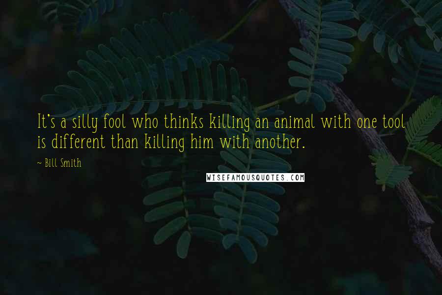 Bill Smith Quotes: It's a silly fool who thinks killing an animal with one tool is different than killing him with another.