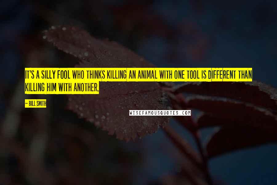 Bill Smith Quotes: It's a silly fool who thinks killing an animal with one tool is different than killing him with another.