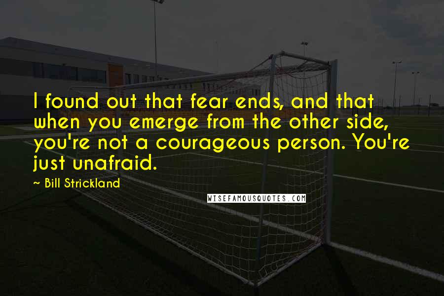 Bill Strickland Quotes: I found out that fear ends, and that when you emerge from the other side, you're not a courageous person. You're just unafraid.