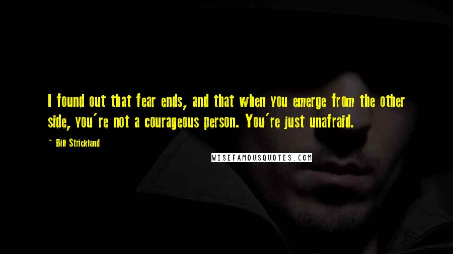 Bill Strickland Quotes: I found out that fear ends, and that when you emerge from the other side, you're not a courageous person. You're just unafraid.