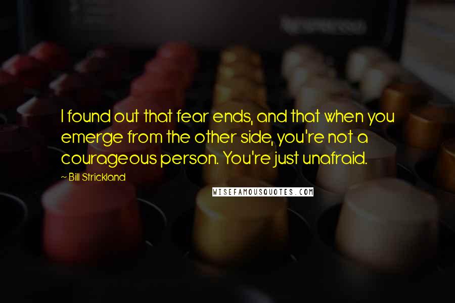 Bill Strickland Quotes: I found out that fear ends, and that when you emerge from the other side, you're not a courageous person. You're just unafraid.