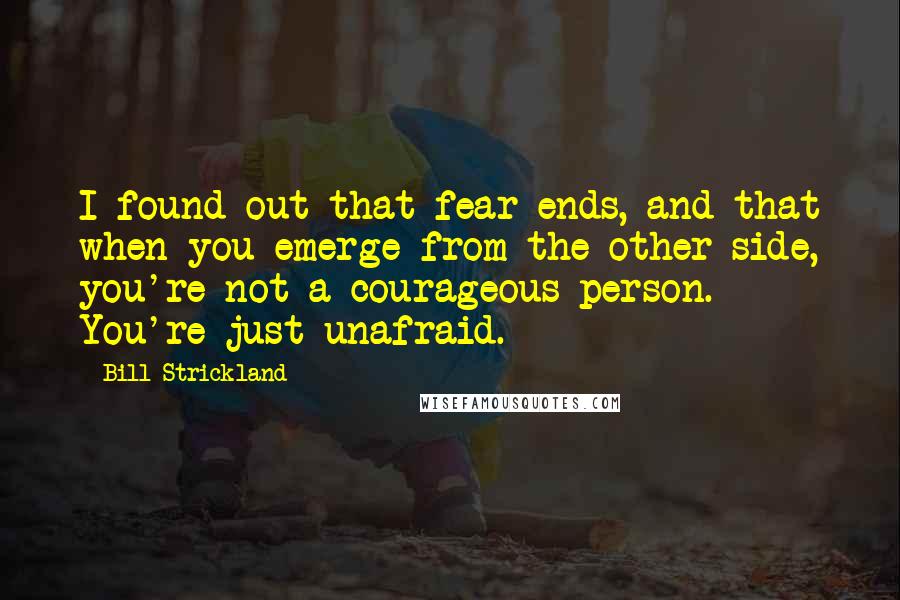 Bill Strickland Quotes: I found out that fear ends, and that when you emerge from the other side, you're not a courageous person. You're just unafraid.