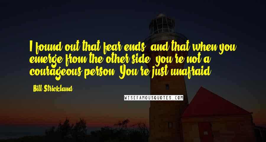 Bill Strickland Quotes: I found out that fear ends, and that when you emerge from the other side, you're not a courageous person. You're just unafraid.