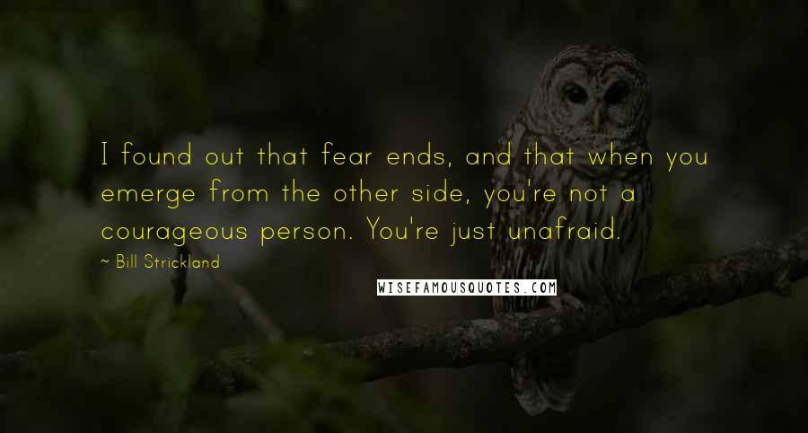 Bill Strickland Quotes: I found out that fear ends, and that when you emerge from the other side, you're not a courageous person. You're just unafraid.