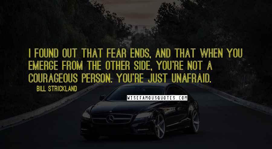 Bill Strickland Quotes: I found out that fear ends, and that when you emerge from the other side, you're not a courageous person. You're just unafraid.