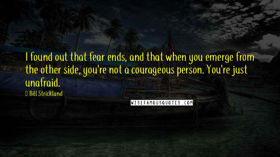 Bill Strickland Quotes: I found out that fear ends, and that when you emerge from the other side, you're not a courageous person. You're just unafraid.