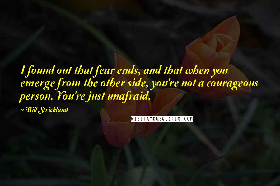 Bill Strickland Quotes: I found out that fear ends, and that when you emerge from the other side, you're not a courageous person. You're just unafraid.