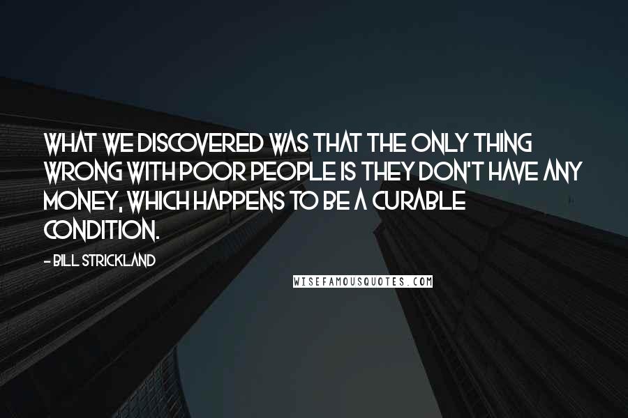 Bill Strickland Quotes: What we discovered was that the only thing wrong with poor people is they don't have any money, which happens to be a curable condition.