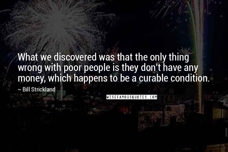Bill Strickland Quotes: What we discovered was that the only thing wrong with poor people is they don't have any money, which happens to be a curable condition.