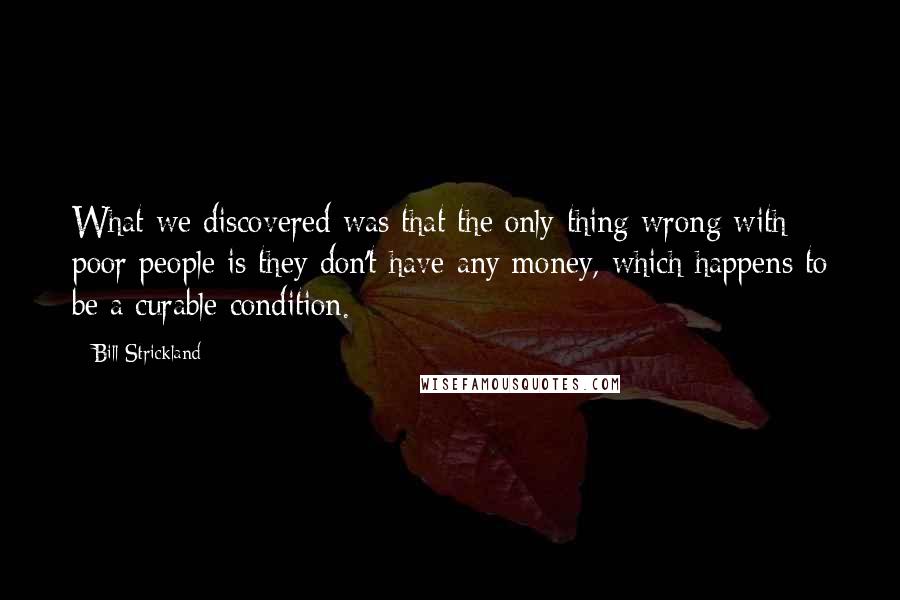 Bill Strickland Quotes: What we discovered was that the only thing wrong with poor people is they don't have any money, which happens to be a curable condition.