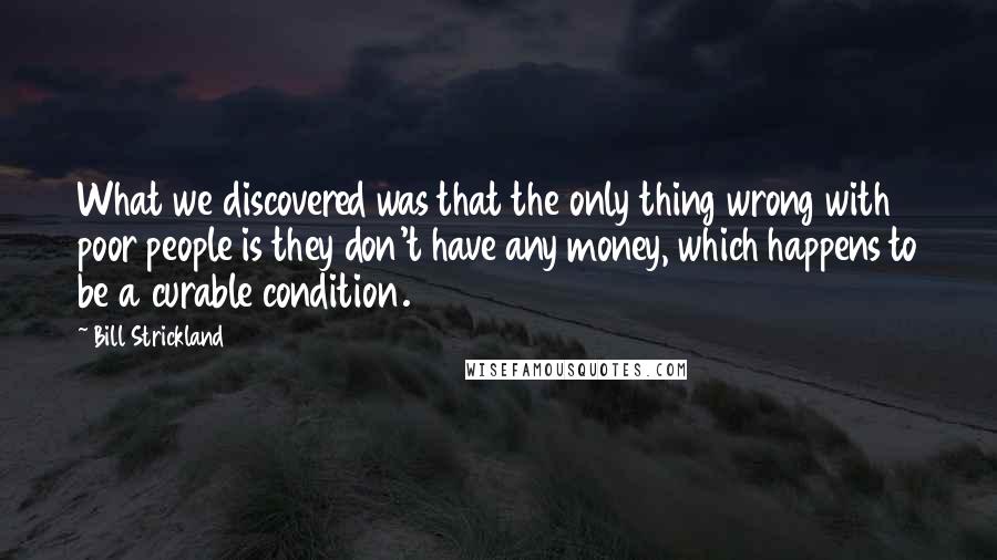 Bill Strickland Quotes: What we discovered was that the only thing wrong with poor people is they don't have any money, which happens to be a curable condition.