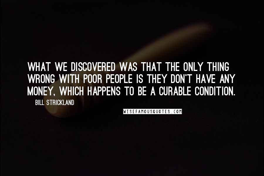 Bill Strickland Quotes: What we discovered was that the only thing wrong with poor people is they don't have any money, which happens to be a curable condition.