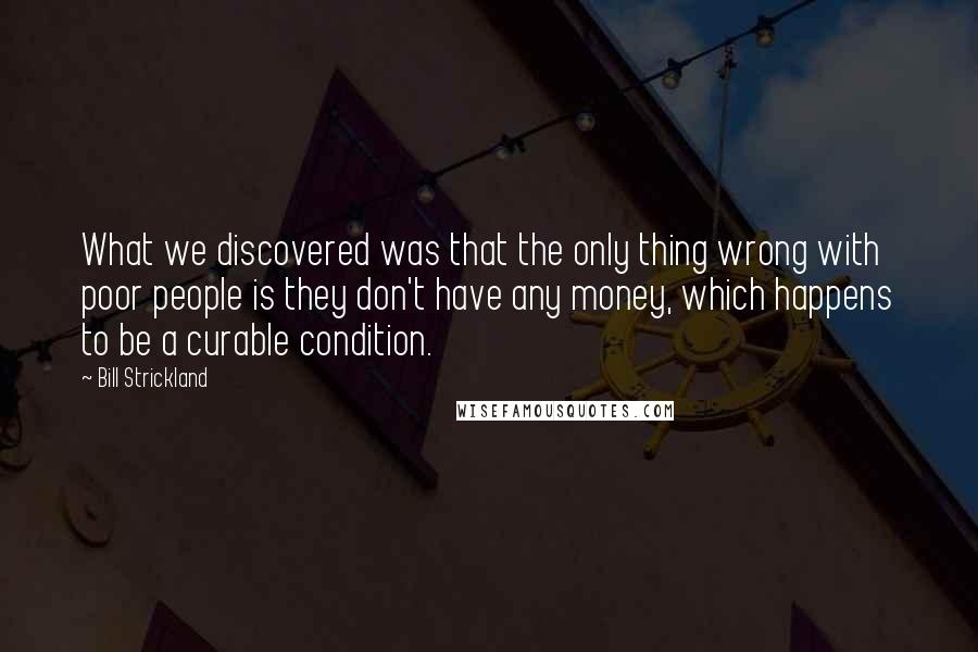 Bill Strickland Quotes: What we discovered was that the only thing wrong with poor people is they don't have any money, which happens to be a curable condition.