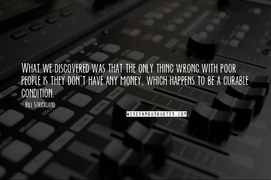 Bill Strickland Quotes: What we discovered was that the only thing wrong with poor people is they don't have any money, which happens to be a curable condition.