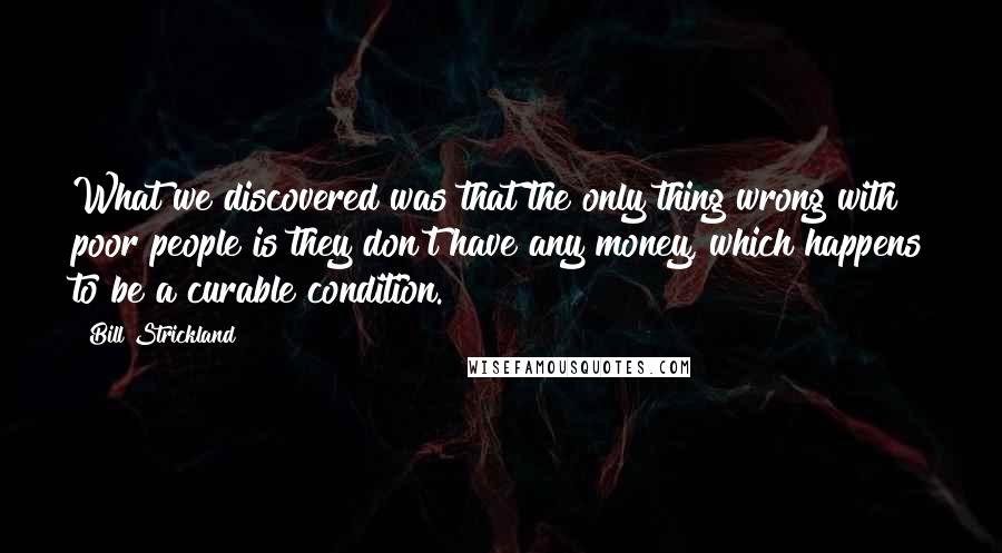 Bill Strickland Quotes: What we discovered was that the only thing wrong with poor people is they don't have any money, which happens to be a curable condition.