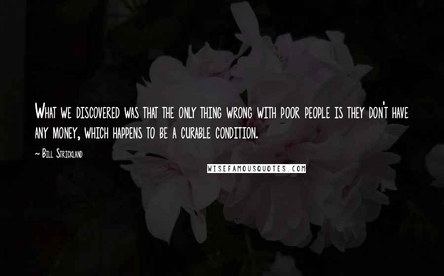 Bill Strickland Quotes: What we discovered was that the only thing wrong with poor people is they don't have any money, which happens to be a curable condition.