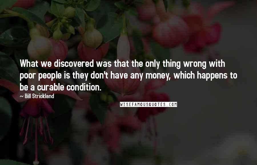 Bill Strickland Quotes: What we discovered was that the only thing wrong with poor people is they don't have any money, which happens to be a curable condition.