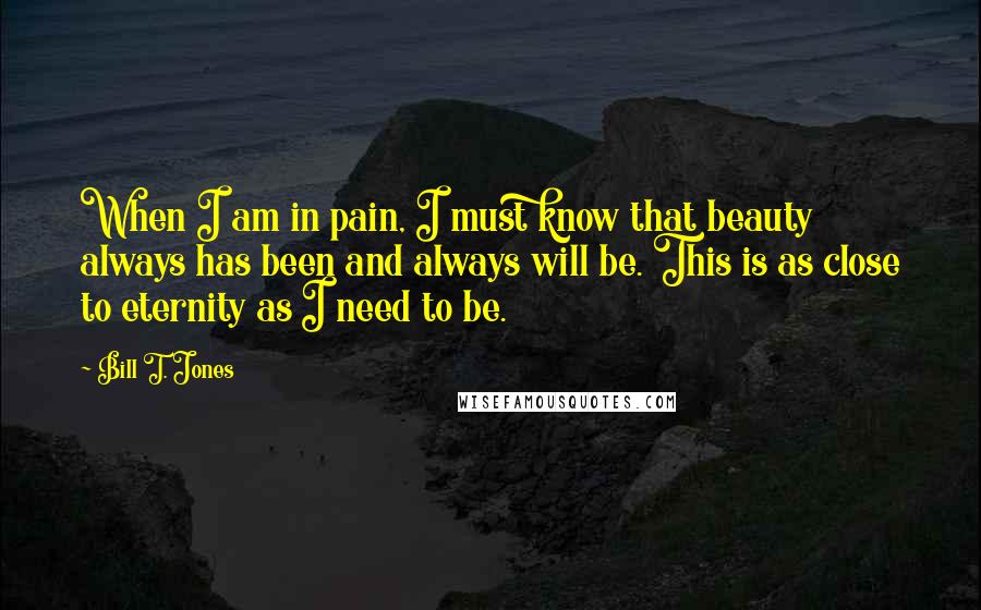 Bill T. Jones Quotes: When I am in pain, I must know that beauty always has been and always will be. This is as close to eternity as I need to be.