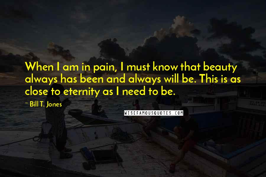 Bill T. Jones Quotes: When I am in pain, I must know that beauty always has been and always will be. This is as close to eternity as I need to be.