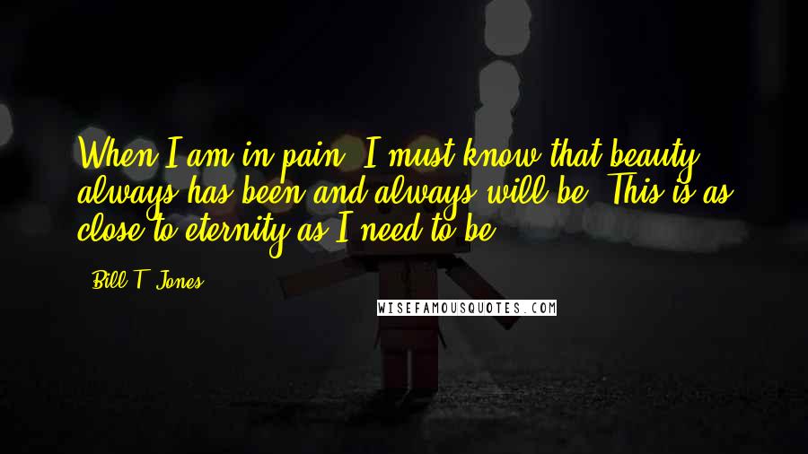 Bill T. Jones Quotes: When I am in pain, I must know that beauty always has been and always will be. This is as close to eternity as I need to be.