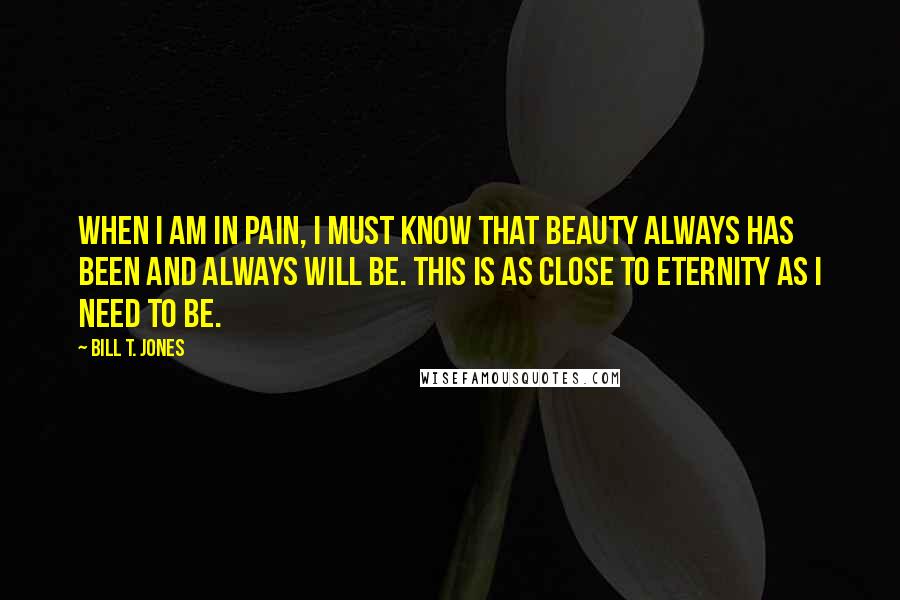 Bill T. Jones Quotes: When I am in pain, I must know that beauty always has been and always will be. This is as close to eternity as I need to be.