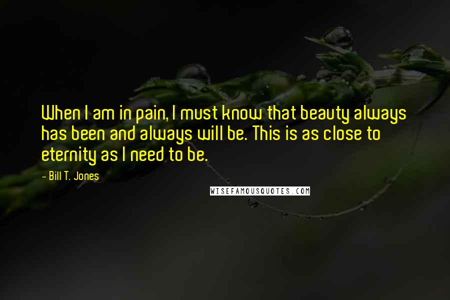 Bill T. Jones Quotes: When I am in pain, I must know that beauty always has been and always will be. This is as close to eternity as I need to be.