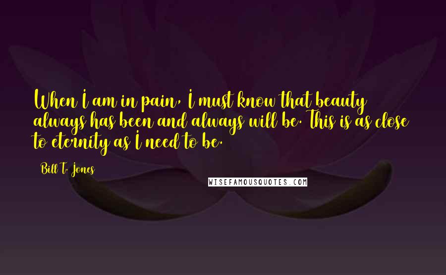 Bill T. Jones Quotes: When I am in pain, I must know that beauty always has been and always will be. This is as close to eternity as I need to be.